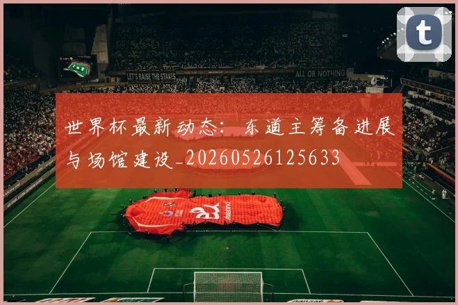 世界杯最新动态:东道主筹备进展与场馆建设_20260526125633