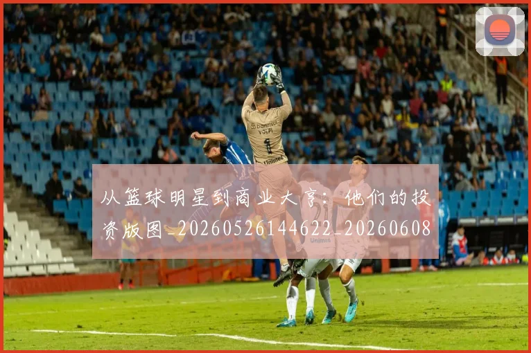 从篮球明星到商业大亨:他们的投资版图_20260526144622_20260608142531