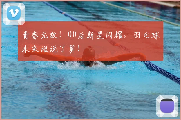 青春无敌!00后新星闪耀,羽毛球未来谁说了算!