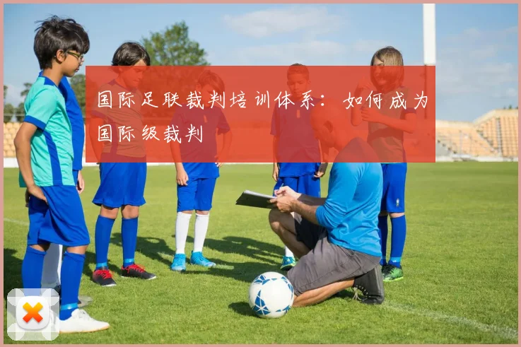 国际足联裁判培训体系:如何成为国际级裁判