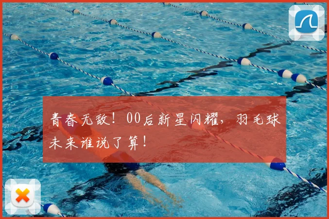 青春无敌!00后新星闪耀,羽毛球未来谁说了算!